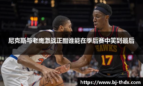 尼克斯与老鹰激战正酣谁能在季后赛中笑到最后
